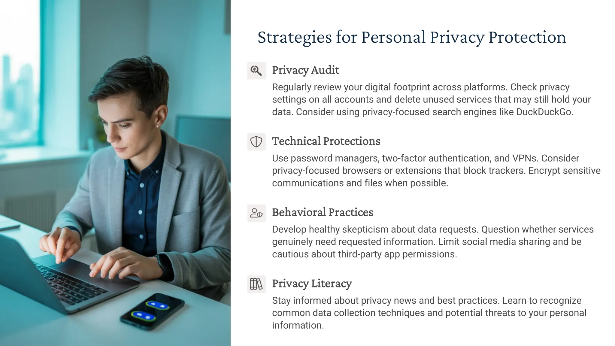Strategies for Personal Privacy Protection
Privacy Audit
Regularly review your digital footprint across platforms. Check privacy
settings on all accounts and delete unused services that may still hold your
data. Consider using privacy-focused search engines like DuckDuckGo.
Technical Protections
Use password managers, two-factor authentication, and VPNs. Consider
privacy-focused browsers or extensions that block trackers. Encrypt sensitive
communications and files when possible.
Behavioral Practices
Develop healthy skepticism about data requests. Question whether services
genuinely need requested information. Limit social media sharing and be
cautious about third-party app permissions.
Privacy Literacy
Stay informed about privacy news and best practices. Learn to recognize
common data collection techniques and potential threats to your personal
information.
 