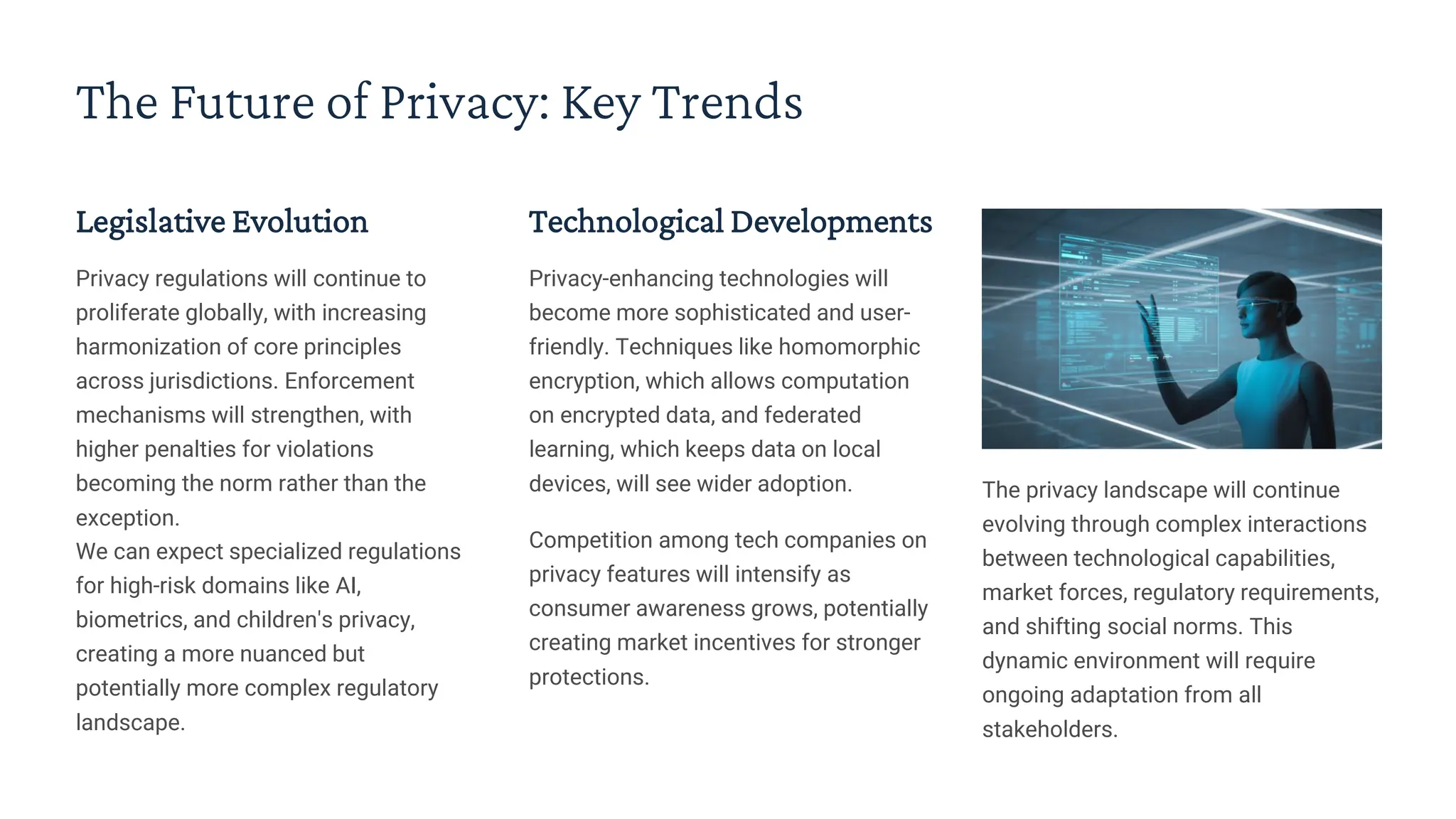 The Future of Privacy: Key Trends
Legislative Evolution
Privacy regulations will continue to
proliferate globally, with increasing
harmonization of core principles
across jurisdictions. Enforcement
mechanisms will strengthen, with
higher penalties for violations
becoming the norm rather than the
exception.
We can expect specialized regulations
for high-risk domains like AI,
biometrics, and children's privacy,
creating a more nuanced but
potentially more complex regulatory
landscape.
Technological Developments
Privacy-enhancing technologies will
become more sophisticated and user-
friendly. Techniques like homomorphic
encryption, which allows computation
on encrypted data, and federated
learning, which keeps data on local
devices, will see wider adoption.
Competition among tech companies on
privacy features will intensify as
consumer awareness grows, potentially
creating market incentives for stronger
protections.
The privacy landscape will continue
evolving through complex interactions
between technological capabilities,
market forces, regulatory requirements,
and shifting social norms. This
dynamic environment will require
ongoing adaptation from all
stakeholders.
 