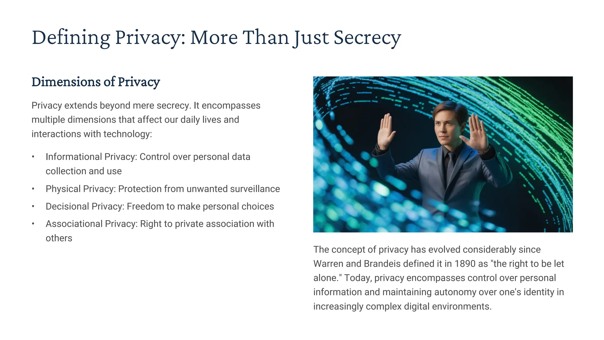 Defining Privacy: More Than Just Secrecy
Dimensions of Privacy
Privacy extends beyond mere secrecy. It encompasses
multiple dimensions that affect our daily lives and
interactions with technology:
• Informational Privacy: Control over personal data
collection and use
• Physical Privacy: Protection from unwanted surveillance
• Decisional Privacy: Freedom to make personal choices
• Associational Privacy: Right to private association with
others
The concept of privacy has evolved considerably since
Warren and Brandeis defined it in 1890 as "the right to be let
alone." Today, privacy encompasses control over personal
information and maintaining autonomy over one's identity in
increasingly complex digital environments.
 