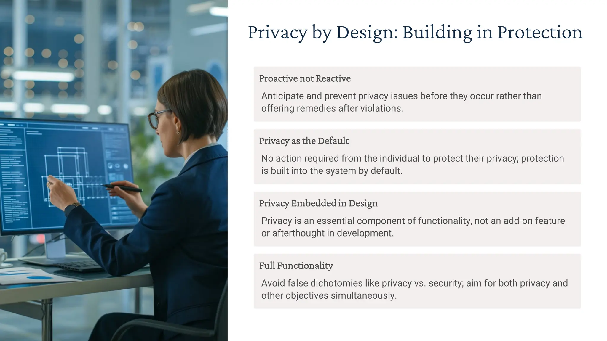 Privacy by Design: Building in Protection
Proactive not Reactive
Anticipate and prevent privacy issues before they occur rather than
offering remedies after violations.
Privacy as the Default
No action required from the individual to protect their privacy; protection
is built into the system by default.
Privacy Embedded in Design
Privacy is an essential component of functionality, not an add-on feature
or afterthought in development.
Full Functionality
Avoid false dichotomies like privacy vs. security; aim for both privacy and
other objectives simultaneously.
 