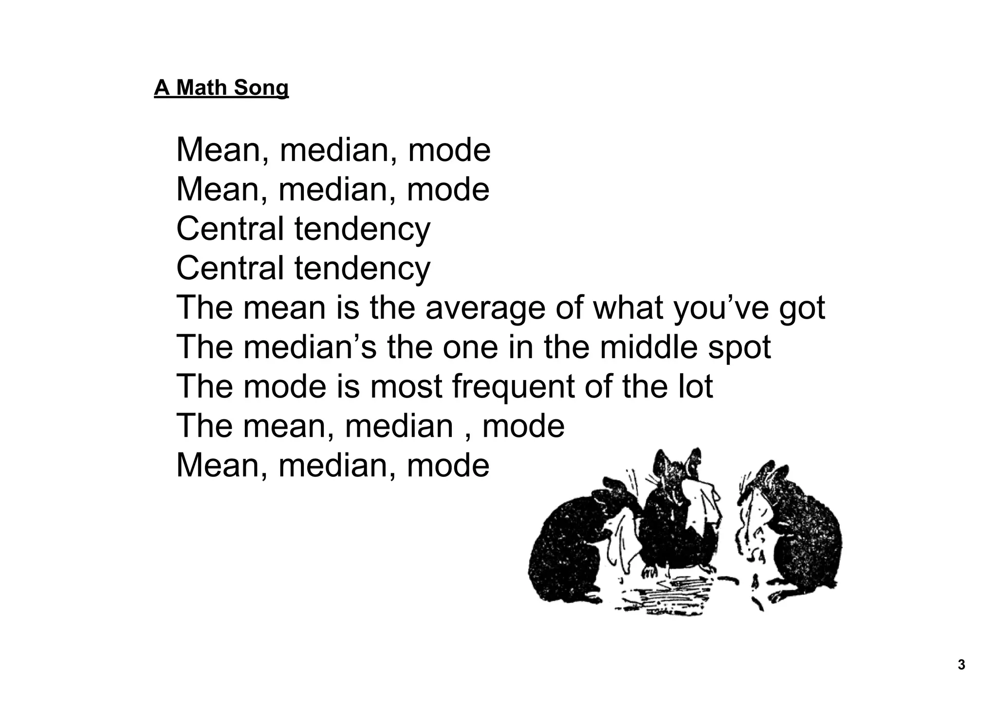 A Math Song


 Mean, median, mode
 Mean, median, mode
 Central tendency
 Central tendency
 The mean is the average of what you’ve got
 The median’s the one in the middle spot
 The mode is most frequent of the lot
 The mean, median , mode
 Mean, median, mode




                                              3
 