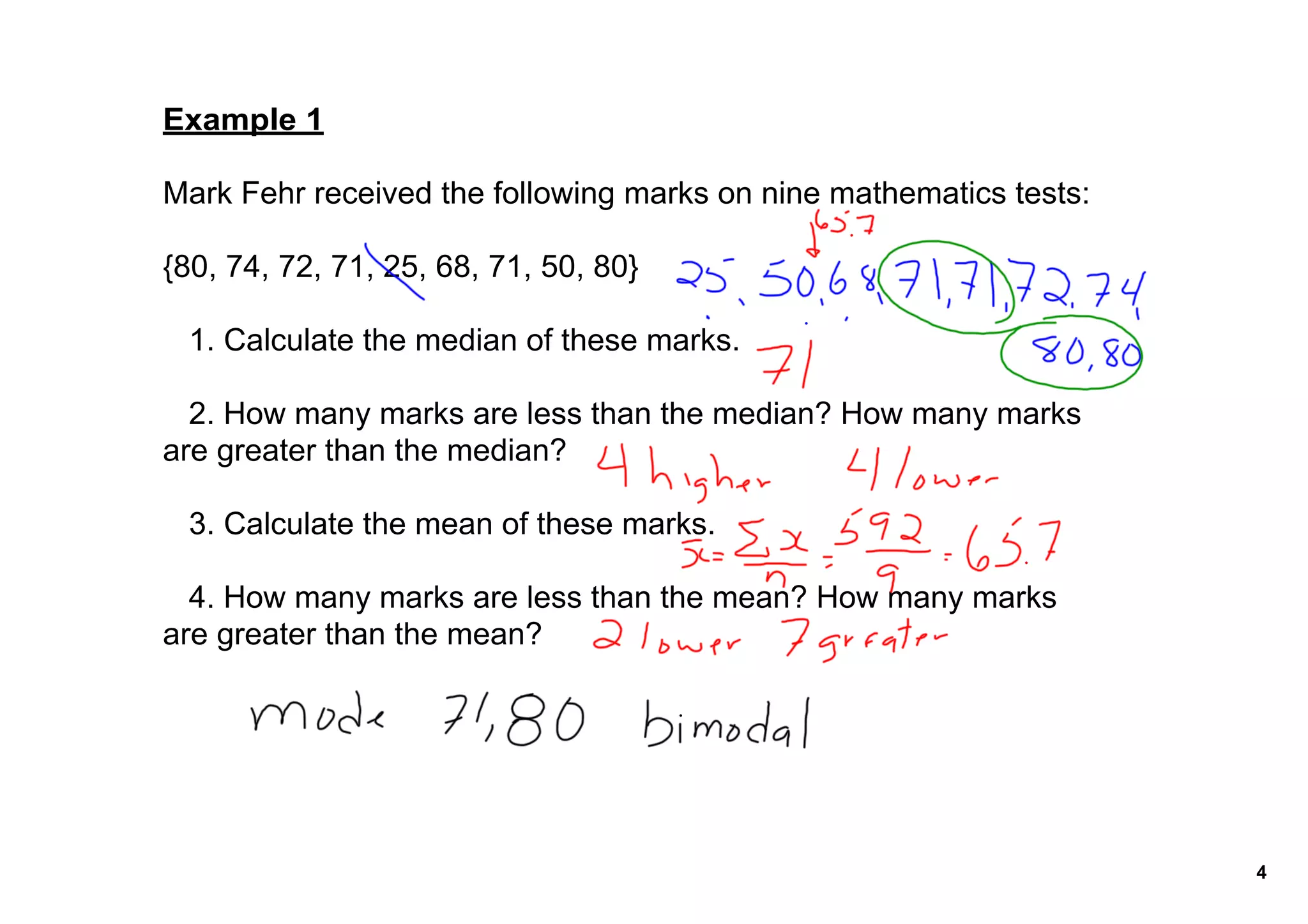 Example 1

Mark Fehr received the following marks on nine mathematics tests:

{80, 74, 72, 71, 25, 68, 71, 50, 80}

   1. Calculate the median of these marks.

   2. How many marks are less than the median? How many marks 
are greater than the median?

   3. Calculate the mean of these marks.

   4. How many marks are less than the mean? How many marks 
are greater than the mean? 




                                                                    4
 
