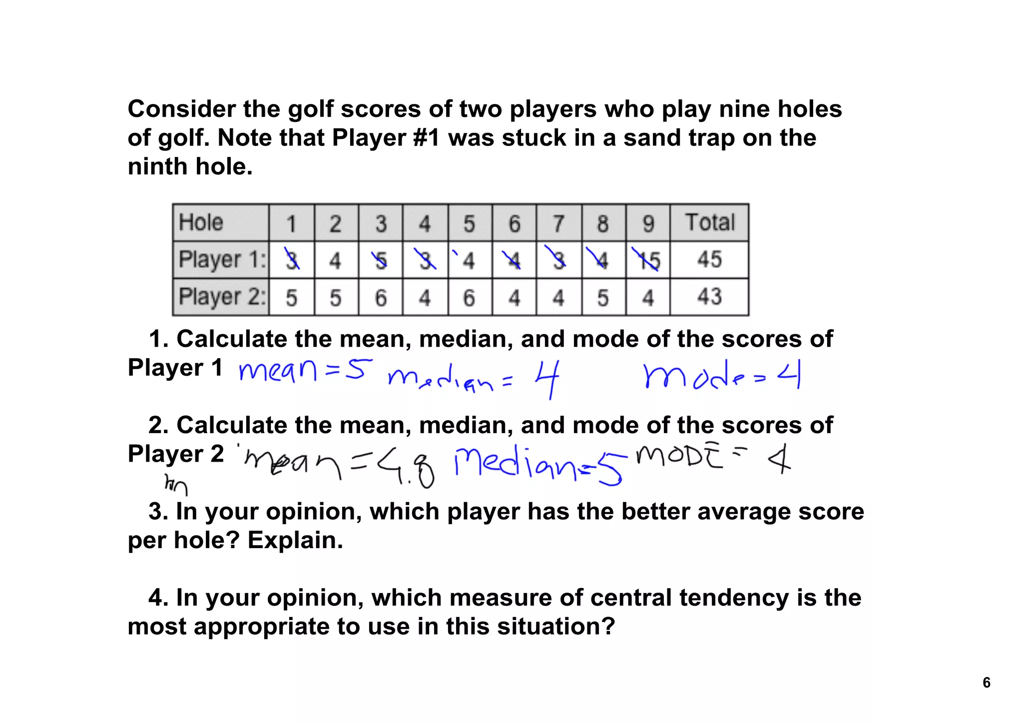 Consider the golf scores of two players who play nine holes 
of golf. Note that Player #1 was stuck in a sand trap on the 
ninth hole.




   1. Calculate the mean, median, and mode of the scores of 
Player 1

   2. Calculate the mean, median, and mode of the scores of 
Player 2

   3. In your opinion, which player has the better average score 
per hole? Explain.

   4. In your opinion, which measure of central tendency is the 
most appropriate to use in this situation? 

                                                                    6
 