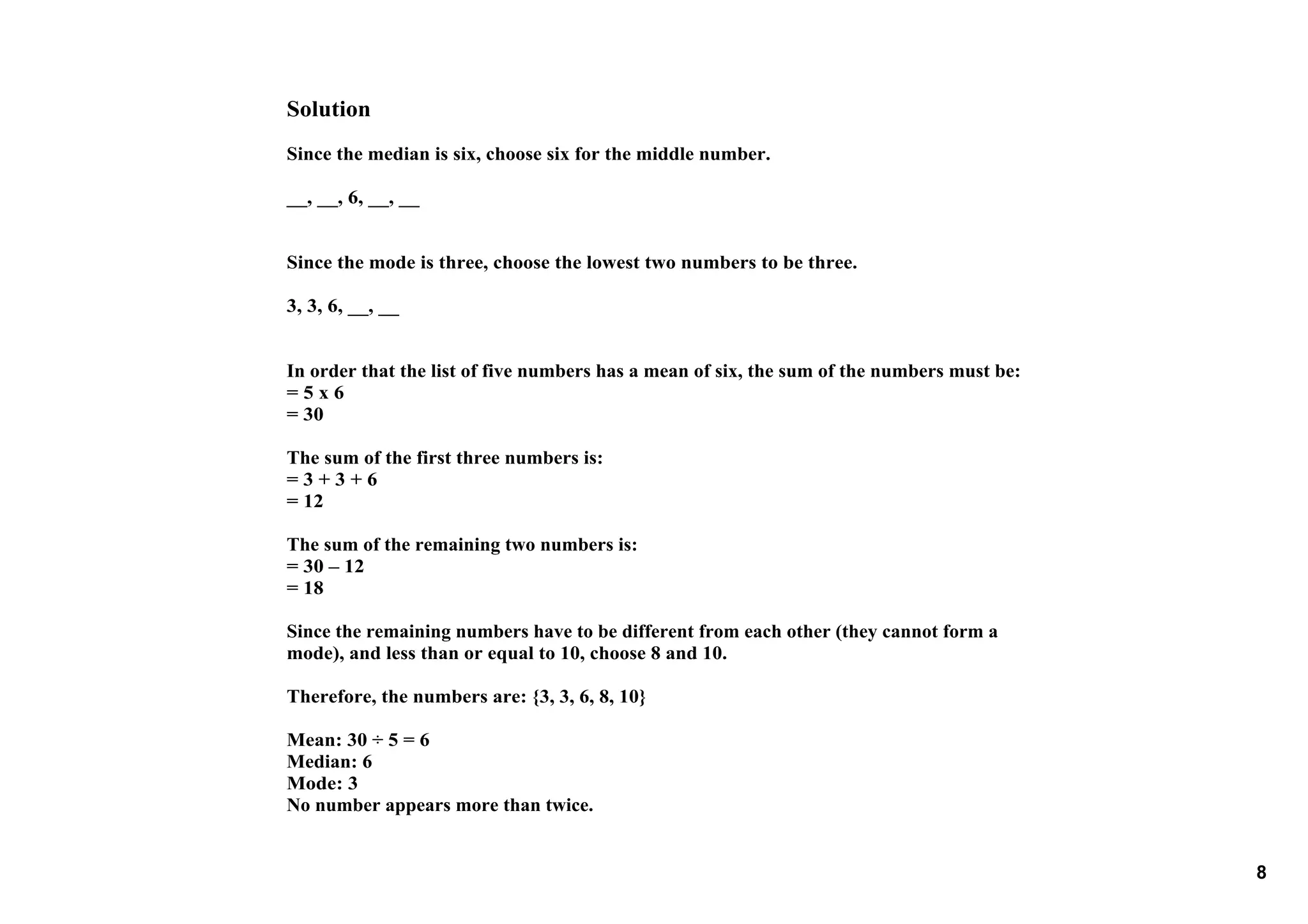 Solution
Since the median is six, choose six for the middle number.

__, __, 6, __, __


Since the mode is three, choose the lowest two numbers to be three.

3, 3, 6, __, __


In order that the list of five numbers has a mean of six, the sum of the numbers must be:
= 5 x 6
= 30

The sum of the first three numbers is:
= 3 + 3 + 6
= 12

The sum of the remaining two numbers is:
= 30 – 12
= 18

Since the remaining numbers have to be different from each other (they cannot form a 
mode), and less than or equal to 10, choose 8 and 10.

Therefore, the numbers are: {3, 3, 6, 8, 10}

Mean: 30 ÷ 5 = 6
Median: 6
Mode: 3
No number appears more than twice. 


                                                                                            8
 