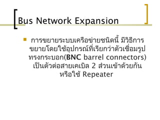 Bus Network Expansion
 การขยายระบบ๶ครือข่ายชนิดนี้ มีวิธีการ
ขยายโดยใช้อุปกรณ์ที่เรียกว่าตัวเชื่อมรูป
ทรงกระบอก(BNC barrel connectors)
เป็นตัวต่อสายเคเบิล 2 ส่วนเข้าด้วยกัน
หรือใช้ Repeater
 