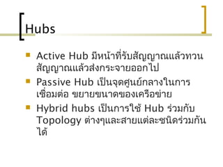Hubs
 Active Hub มีหน้าที่รับสัญญาณแล้วทวน
สัญญาณแล้วส่งกระจายออกไป
 Passive Hub เป็นจุดศูนย์กลางในการ
เชื่อมต่อ ขยายขนาดของเครือข่าย
 Hybrid hubs เป็นการใช้ Hub ร่วมกับ
Topology ต่างๆและสายแต่ละชนิดร่วมกัน
ได้
 