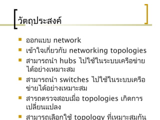 วัตถุประสงค์
 ออกแบบ network
 เข้าใจเกี่ยวกับ networking topologies
 สามารถนำา hubs ไปใช้ในระบบ๶ครือข่าย
ได้อย่างเหมาะสม
 สามารถนำา switches ไปใช้ในระบบเครือ
ข่ายได้อย่างเหมาะสม
 สารถตรวจสอบเมื่อ topologies เกิดการ
เปลี่ยนแปลง
 สามารถเลือกใช้ topology ที่เหมาะสมกัน
 