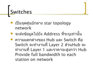 Switches
 เป็นจุดศูนย์กลาง star topology
network
 จะส่งข้อมูลไปยัง Address ที่ระบุเท่านั้น
 ความแตกต่างของ Hub และ Switch คือ
Switch จะทำางานที่ Layer 2 ส่วนHub จะ
ทำางานที่ Layer 1 และราคาจะสูงกว่า Hub
Provide full bandwidth to each
station on network
 
