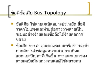 ข้อดีข้อเสีย Bus Topology
 ข้อดีคือ ใช้สายเคเบิลอย่างประหยัด สื่อมี
ราคาไม่แพงและง่ายต่อการวางสายเป็น
ระบบอย่างง่ายและเชื่อถือได้ง่ายต่อการ
ขยาย
 ข้อเสีย การทำางานของระบบ๶ครือข่ายจะช้า
หากมีการส่งข้อมูลหนาแน่น ยากที่จะ
แยกแยะปัญหาที่เกิดขึ้น การแตกแยกของ
สายเคเบิลมีผลกระทบต่อผู้ใช้หลายคน
 