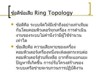 ข้อดีข้อเสีย Ring Topology
 ข้อดีคือ ระบบจัดให้มีเข้าถึงอย่างเท่าเทียม
กันโดยคอมพิวเตอร์ทุกเครื่อง การดำาเนิน
งานของระบบไม่คำานึงว่ามีผู้ใช้จำานวน
เท่าใด
 ข้อเสียคือ ความเสียหายของเครื่อง
คอมพิวเตอร์เครื่องหนึ่งจะส่งผลกระทบต่อ
คอมพิวเตอร์ส่วนที่เหลือ ยากที่จะแยกแยะ
ปัญหาที่เกิดขึ้น การปรับโครงสร้างของ
ระบบ๶ครือข่ายจะรบกวนการปฏิบัติงาน
 
