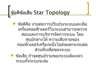 ข้อดีข้อเสีย Star Topology
 ข้อดีคือ ง่ายต่อการปรับปรุงระบบและเพิ่ม
เครื่องคอมพิวเตอร์ในระบบสามารถตรวจ
สอบและการบริหารจัดการระบบ โดย
ศูนย์กลางได้ ความเสียหายของ
คอมพิวเตอร์เครื่องหนึ่งไม่ส่งผลกระทบต่อ
ส่วนที่เหลือของระบบ
 ข้อเสีย ถ้าจุดศูนย์รวมของระบบล้มเหลว
ระบบทั้งระบบจะล่ม
 