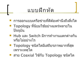 แบบฝึกหัด
 การออกแบบเครือข่ายที่ดีต้องคำานึงถึงสิ่งใด
 Topology ที่นิยมใช้อย่างแพร่หลายใน
ปัจจุบัน
 Hub และ Switch มีการทำางานแตกต่างกัน
หรือไม่อย่างไร
 Topology ชนิดใดมีเสถียรภาพมากที่สุด
เพราะเหตุใด
 สาย Coaxial ใช้กับ Topology ชนิดใด
 