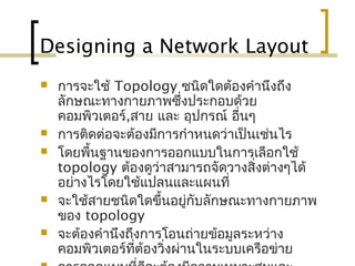 Designing a Network Layout
 การจะใช้ Topology ชนิดใดต้องคำานึงถึง
ลักษณะทางกายภาพซึ่งประกอบด้วย
คอมพิวเตอร์,สาย และ อุปกรณ์ อื่นๆ
 การติดต่อจะต้องมีการกำาหนดว่าเป็นเช่นไร
 โดยพื้นฐานของการออกแบบในการเลือกใช้
topology ต้องดูว่าสามารถจัดวางสิ่งต่างๆได้
อย่างไรโดยใช้แปลนและแผนที่
 จะใช้สายชนิดใดขึ้นอยู่กับลักษณะทางกายภาพ
ของ topology
 จะต้องคำานึงถึงการโอนถ่ายข้อมูลระหว่าง
คอมพิวเตอร์ที่ต้องวิ่งผ่านในระบบ๶ครือข่าย
 