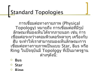 Standard Topologies
การเชื่อมต่อทางกายภาพ (Physical
Topology) หมายถึง การเชื่อมต่อที่มีรูป
ลักษณะที่มองเห็นได้จากภายนอก เช่น การ
เชื่อมต่อระหว่างคอมพิวเตอร์หลายๆ เครื่องกับ
ฮับ จะทำาให้เราสามารถมองเห็นลักษณะการ
เชื่อมต่อทางกายภาพเป็นแบบ Star, Bus หรือ
Ring ในปัจจุบันมี Topology ที่เป็นมาตรฐาน
ต่างๆดังนี้:
 Bus
 Star

 