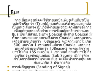 Bus
การเชื่อมต่อชนิดจะใช้สายเคเบิลเพียงเส้นเดียวเป็น
หลักจึงเรียกว่า (Trunk) คอมพิวเตอร์ทั้งหมดจะถูกต่อ
เป็นแนวเส้นตรง เป็นวิธีที่ง่ายและธรรมดาที่สุดของการ
เชื่อมต่อระบบ๶ครือข่าย การเชื่อมต่อเครื่องข่ายแบบ
Bus นี้จะใช้สายประเภท Coaxial ซึ่งสาย Coaxial มี
ทั้งแบบหนาและแบบบางซึ่งสาย Coaxial แบบหนาบน
เครือข่ายจะเรียกว่า 10Bease-5 จะมีความยาวไม่เกิน
500 เมตรใน 1 เซกเมนต์แต่สาย Coaxial แบบบาง
บนเครือข่ายจะเรียกว่า 10Bease-2 จะต้องมีความ
ยาวไม่เกิน 185 เมตรใน 1 เซกเมนต์ ส่วนที่ยาวไม่ถึง
จะเรียกว่า เซกเมนต์ย่อย (Sub Segment)การที่จะ
เข้าใจการสื่อสารในระบบ Bus จะต้องทำาความคุ้นเคย
กับแนวคิด 3 ประการคือ
 การส่งสัญญาณ (Sending of Signal)
 