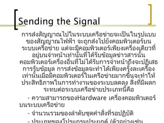Sending the Signal
การส่งสัญญาณไปในระบบ๶ครือข่ายจะเป็นในรูปแบบ
ของสัญญาณไฟฟ้า จะถูกส่งไปยังคอมพิวเตอร์บน
ระบบ๶ครือข่าย แต่จะมีคอมพิวเตอร์เพียงเครื่องเดียวที่
อยู่บนจ่าหน้าเท่านั้นที่ได้รับข้อมูลข่าวสารนั้น
คอมพิวเตอร์เครื่องอื่นที่ไม่ได้รับการจ่าหน้าถึงจะปฏิเสธ
การรับข้อมูล การส่งข้อมูลจะทำาได้เพียงครั้งละเครื่อง
เท่านั้นเมื่อมีคอมพิวเตอร์ในเครือข่ายมากขึ้นจะทำาให้
ประสิทธิภาพในการทำางานของระบบลดลง สิ่งที่มีผลก
ระทบต่อระบบ๶ครือข่ายประเภทนี้คือ
- ความสามารถของHardware เครื่องคอมพิวเตอร์
บนระบบ๶ครือข่าย
- จำานวนรวมของลำาดับชุดคำาสั่งที่รอปฏิบัติ
 