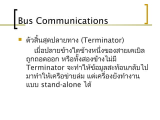 Bus Communications
 ตัวสิ้นสุดปลายทาง (Terminator)
เมื่อปลายข้างใดข้างหนึ่งของสายเคเบิล
ถูกถอดออก หรือทั้งสองข้างไม่มี
Terminator จะทำาให้ข้อมูลสะท้อนกลับไป
มาทำาให้เครือข่ายล่ม แต่เครื่องยังทำางาน
แบบ stand-alone ได้
 