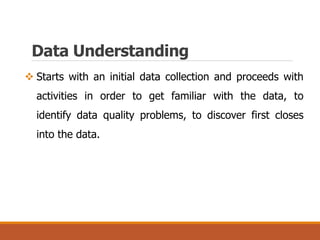 Data Understanding
 Starts with an initial data collection and proceeds with
activities in order to get familiar with the data, to
identify data quality problems, to discover first closes
into the data.
 