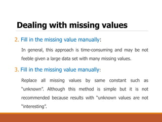 Dealing with missing values
2. Fill in the missing value manually:
In general, this approach is time-consuming and may be not
feeble given a large data set with many missing values.
3. Fill in the missing value manually:
Replace all missing values by same constant such as
“unknown”. Although this method is simple but it is not
recommended because results with “unknown values are not
“interesting”.
 