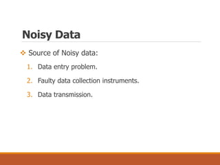  Source of Noisy data:
1. Data entry problem.
2. Faulty data collection instruments.
3. Data transmission.
Noisy Data
 