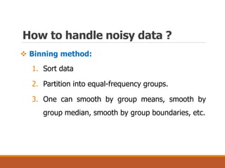 How to handle noisy data ?
 Binning method:
1. Sort data
2. Partition into equal-frequency groups.
3. One can smooth by group means, smooth by
group median, smooth by group boundaries, etc.
 