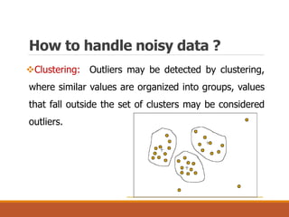 How to handle noisy data ?
Clustering: Outliers may be detected by clustering,
where similar values are organized into groups, values
that fall outside the set of clusters may be considered
outliers.
 