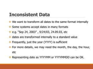 Inconsistent Data
 We want to transform all dates to the same format internally
 Some systems accept dates in many formats
 e.g. “Sep 24, 2003” , 9/24/03, 24.09.03, etc
 dates are transformed internally to a standard value
 Frequently, just the year (YYYY) is sufficient
 For more details, we may need the month, the day, the hour,
etc
 Representing date as YYYYMM or YYYYMMDD can be OK.
 