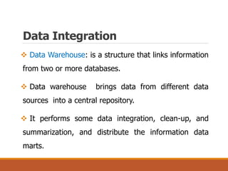 Data Integration
 Data Warehouse: is a structure that links information
from two or more databases.
 Data warehouse brings data from different data
sources into a central repository.
 It performs some data integration, clean-up, and
summarization, and distribute the information data
marts.
 