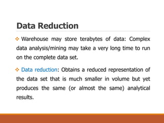  Warehouse may store terabytes of data: Complex
data analysis/mining may take a very long time to run
on the complete data set.
 Data reduction: Obtains a reduced representation of
the data set that is much smaller in volume but yet
produces the same (or almost the same) analytical
results.
Data Reduction
 