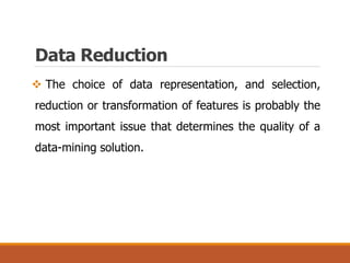  The choice of data representation, and selection,
reduction or transformation of features is probably the
most important issue that determines the quality of a
data-mining solution.
Data Reduction
 