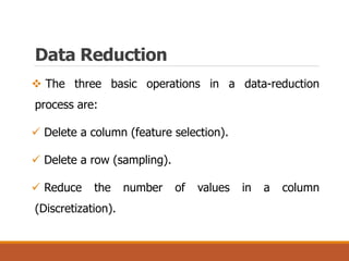 The three basic operations in a data-reduction
process are:
 Delete a column (feature selection).
 Delete a row (sampling).
 Reduce the number of values in a column
(Discretization).
Data Reduction
 