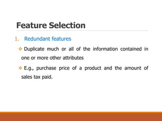 Feature Selection
1. Redundant features
 Duplicate much or all of the information contained in
one or more other attributes
 E.g., purchase price of a product and the amount of
sales tax paid.
 