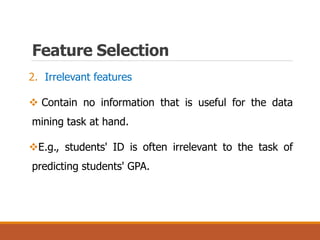 Feature Selection
2. Irrelevant features
 Contain no information that is useful for the data
mining task at hand.
E.g., students' ID is often irrelevant to the task of
predicting students' GPA.
 
