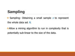 Sampling
 Sampling: Obtaining a small sample s to represent
the whole data set N.
Allow a mining algorithm to run in complexity that is
potentially sub-linear to the size of the data.
 