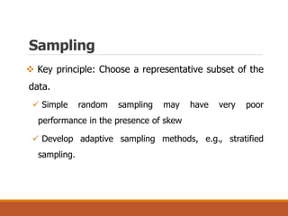 Sampling
 Key principle: Choose a representative subset of the
data.
 Simple random sampling may have very poor
performance in the presence of skew
 Develop adaptive sampling methods, e.g., stratified
sampling.
 