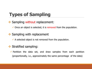 Types of Sampling
 Sampling without replacement:
 Once an object is selected, it is removed from the population.
 Sampling with replacement
 A selected object is not removed from the population.
 Stratified sampling:
 Partition the data set, and draw samples from each partition
(proportionally, i.e., approximately the same percentage of the data)
 