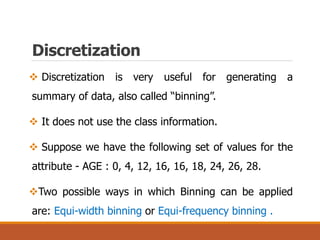 Discretization
 Discretization is very useful for generating a
summary of data, also called “binning”.
 It does not use the class information.
 Suppose we have the following set of values for the
attribute - AGE : 0, 4, 12, 16, 16, 18, 24, 26, 28.
Two possible ways in which Binning can be applied
are: Equi-width binning or Equi-frequency binning .
 