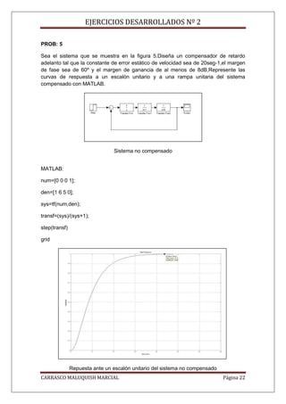 EJERCICIOS DESARROLLADOS Nº 2

PROB: 5

Sea el sistema que se muestra en la figura 5.Diseña un compensador de retardo
adelanto tal que la constante de error estático de velocidad sea de 20seg-1,el margen
de fase sea de 60º y el margen de ganancia de al menos de 8dB,Represente las
curvas de respuesta a un escalón unitario y a una rampa unitaria del sistema
compensado con MATLAB.




                                Sistema no compensado


MATLAB:

num=[0 0 0 1];

den=[1 6 5 0];

sys=tf(num,den);

transf=(sys)/(sys+1);

step(transf)

grid




               Repuesta ante un escalón unitario del sistema no compensado
CARRASCO MALUQUISH MARCIAL                                                   Página 22
 