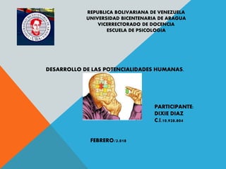 REPUBLICA BOLIVARIANA DE VENEZUELA
UNIVERSIDAD BICENTENARIA DE ARAGUA
VICERRECTORADO DE DOCENCIA
ESCUELA DE PSICOLOGIA
DESARROLLO DE LAS POTENCIALIDADES HUMANAS.
PARTICIPANTE:
DIXIE DIAZ
C.I.10.928.804
FEBRERO/2.018
 