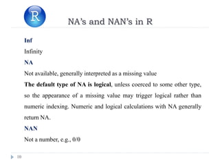 10
NA’s and NAN’s in R
Inf
Infinity
NA
Not available, generally interpreted as a missing value
The default type of NA is logical, unless coerced to some other type,
so the appearance of a missing value may trigger logical rather than
numeric indexing. Numeric and logical calculations with NA generally
return NA.
NAN
Not a number, e.g., 0/0
 