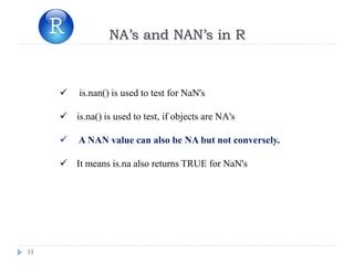 11
NA’s and NAN’s in R
 is.nan() is used to test for NaN's
 is.na() is used to test, if objects are NA's
 A NAN value can also be NA but not conversely.
 It means is.na also returns TRUE for NaN's
 