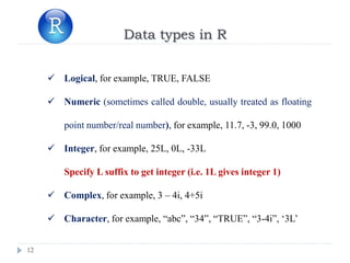 12
Data types in R
 Logical, for example, TRUE, FALSE
 Numeric (sometimes called double, usually treated as floating
point number/real number), for example, 11.7, -3, 99.0, 1000
 Integer, for example, 25L, 0L, -33L
Specify L suffix to get integer (i.e. 1L gives integer 1)
 Complex, for example, 3 – 4i, 4+5i
 Character, for example, “abc”, “34”, “TRUE”, “3-4i”, ‘3L’
 