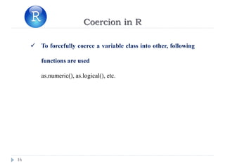 16
Coercion in R
 To forcefully coerce a variable class into other, following
functions are used
as.numeric(), as.logical(), etc.
 