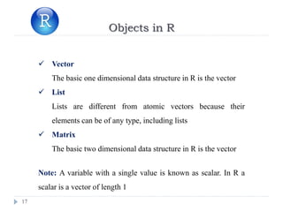 17
Objects in R
 Vector
The basic one dimensional data structure in R is the vector
 List
Lists are different from atomic vectors because their
elements can be of any type, including lists
 Matrix
The basic two dimensional data structure in R is the vector
Note: A variable with a single value is known as scalar. In R a
scalar is a vector of length 1
 