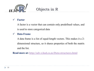 18
Objects in R
 Factor
A factor is a vector that can contain only predefined values, and
is used to store categorical data
 Data Frame
A data frame is a list of equal-length vectors. This makes it a 2-
dimensional structure, so it shares properties of both the matrix
and the list.
Read more at: http://adv-r.had.co.nz/Data-structures.html
 