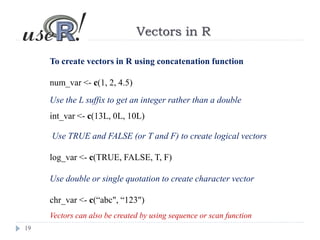 19
Vectors in R
To create vectors in R using concatenation function
num_var <- c(1, 2, 4.5)
Use the L suffix to get an integer rather than a double
int_var <- c(13L, 0L, 10L)
Use TRUE and FALSE (or T and F) to create logical vectors
log_var <- c(TRUE, FALSE, T, F)
Use double or single quotation to create character vector
chr_var <- c(“abc", “123")
Vectors can also be created by using sequence or scan function
 