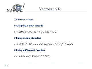 20
Vectors in R
To name a vector
# Assigning names directly
x <- c(Mon = 37, Tue = 41.4, Wed = 43.2)
# Using names() function
x <- c(78, 86, 89); names(x) <- c(“chem", “phy", “math")
# Using setNames() function
x <- setNames(1:3, c("a", "b", "c"))
 