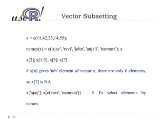 21
Vector Subsetting
x = c(11,42,23,14,55);
names(x) = c('ajay', 'ravi', 'john', 'anjali', 'namrata'); x
x[2]; x[1:3]; x[5]; x[7]
# x[n] gives 'nth' element of vector x, there are only 6 elements,
so x[7] is NA
x['ajay']; x[c('ravi', 'namrata')] # To select elements by
names
 