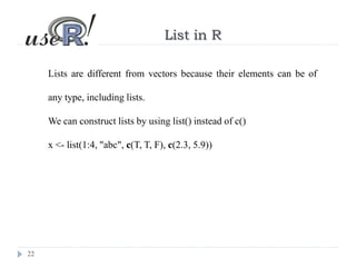 22
List in R
Lists are different from vectors because their elements can be of
any type, including lists.
We can construct lists by using list() instead of c()
x <- list(1:4, "abc", c(T, T, F), c(2.3, 5.9))
 