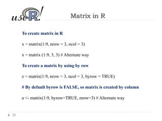 23
Matrix in R
To create matrix in R
x = matrix(1:9, nrow = 3, ncol = 3)
x = matrix (1:9, 3, 3) # Alternate way
To create a matrix by using by row
z = matrix(1:9, nrow = 3, ncol = 3, byrow = TRUE)
# By default byrow is FALSE, so matrix is created by column
a <- matrix(1:9, byrow=TRUE, nrow=3) # Alternate way
 